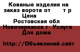 Кованые изделия на заказ:ворота от 40000т.р › Цена ­ 1 000 - Ростовская обл., Новочеркасск г. Услуги » Для дома   